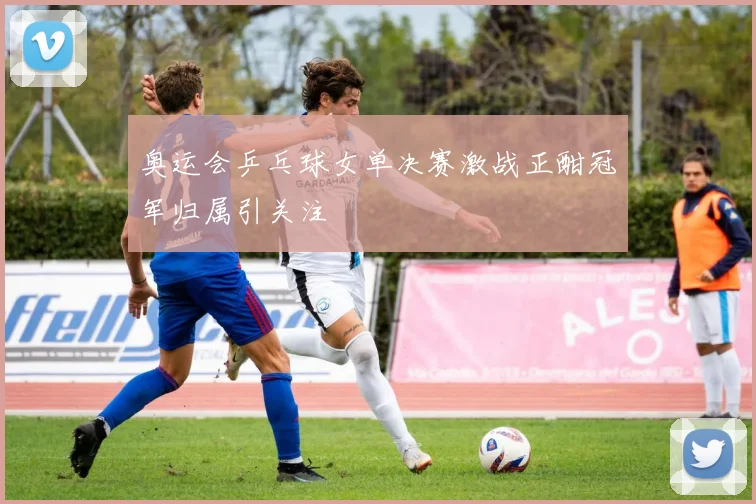 奥运会乒乓球女单决赛激战正酣冠军归属引关注