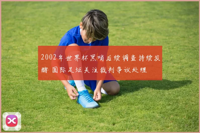 2002年世界杯黑哨后续调查持续发酵 国际足坛关注裁判争议处理
