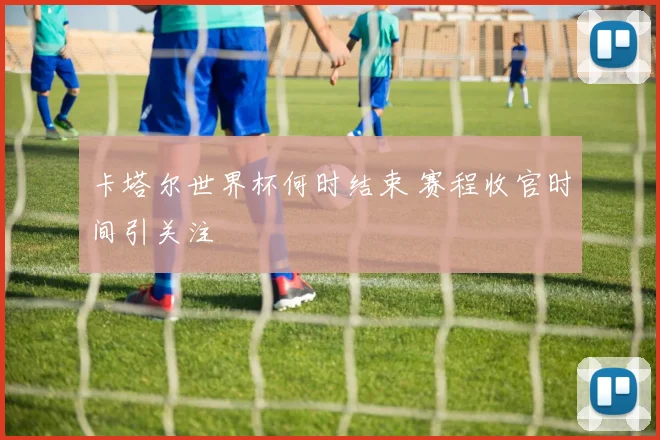 卡塔尔世界杯何时结束 赛程收官时间引关注