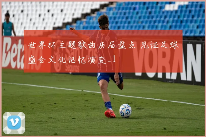 世界杯主题歌曲历届盘点 见证足球盛会文化记忆演变_1