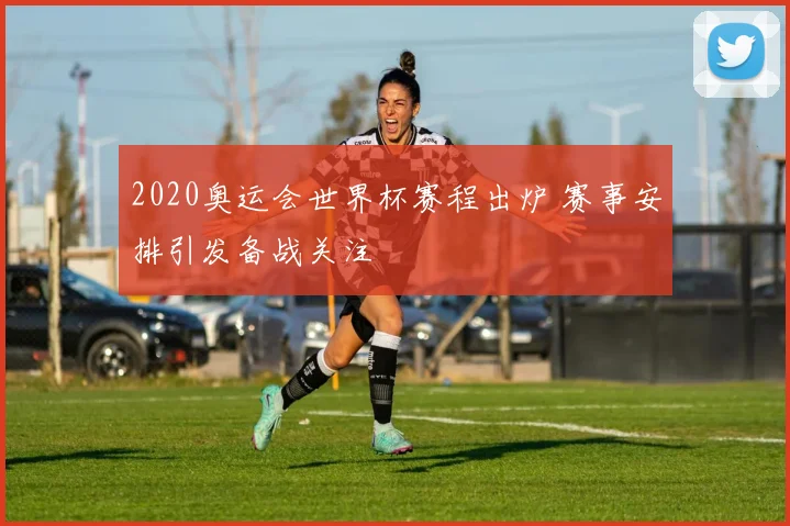 2020奥运会世界杯赛程出炉 赛事安排引发备战关注