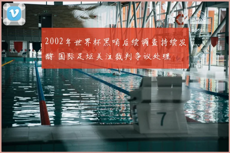2002年世界杯黑哨后续调查持续发酵 国际足坛关注裁判争议处理
