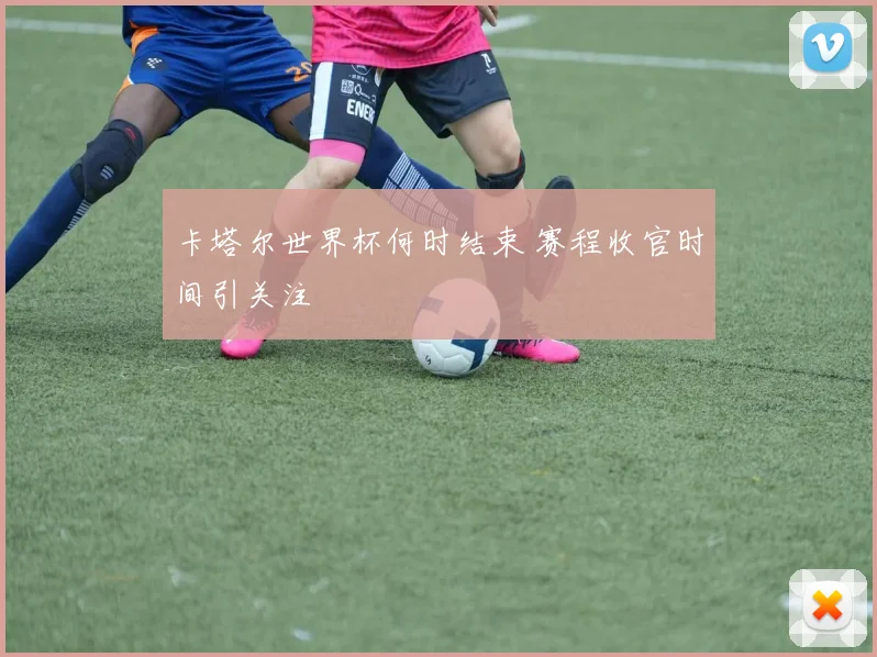 卡塔尔世界杯何时结束 赛程收官时间引关注