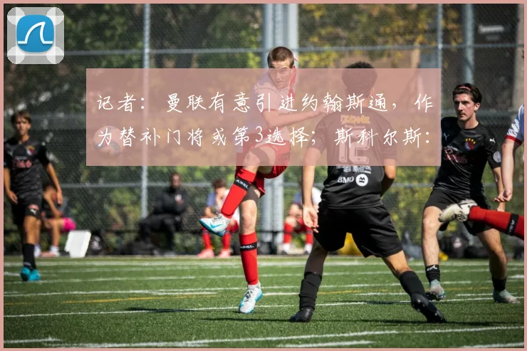 记者：曼联有意引进约翰斯通，作为替补门将或第3选择；斯科尔斯：曼联再赢三冠王胜过英格兰夺得世界杯？是你让我做出选择的